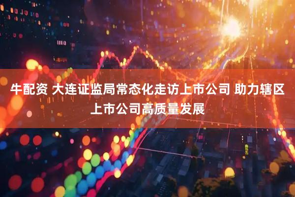 牛配资 大连证监局常态化走访上市公司 助力辖区上市公司高质量发展
