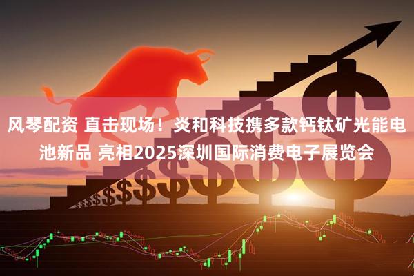 风琴配资 直击现场！炎和科技携多款钙钛矿光能电池新品 亮相2025深圳国际消费电子展览会