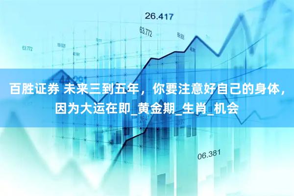 百胜证券 未来三到五年，你要注意好自己的身体，因为大运在即_黄金期_生肖_机会