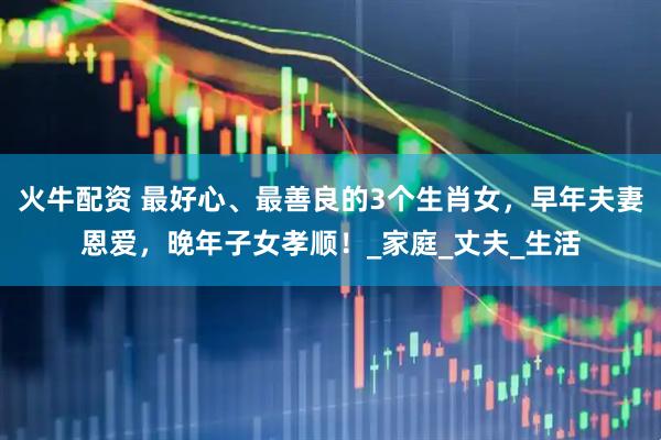 火牛配资 最好心、最善良的3个生肖女，早年夫妻恩爱，晚年子女孝顺！_家庭_丈夫_生活
