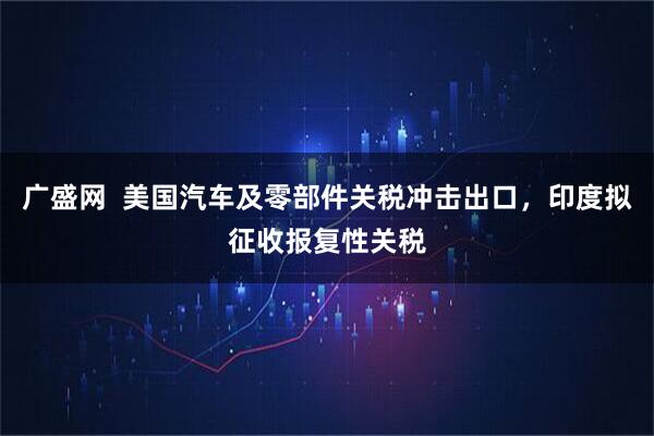 广盛网  美国汽车及零部件关税冲击出口，印度拟征收报复性关税