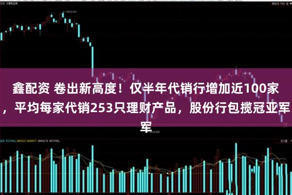 鑫配资 卷出新高度！仅半年代销行增加近100家，平均每家代销253只理财产品，股份行包揽冠亚军