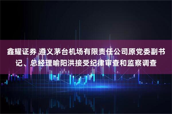 鑫耀证券 遵义茅台机场有限责任公司原党委副书记、总经理喻阳洪接受纪律审查和监察调查