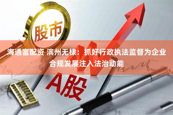 海通富配资 滨州无棣：抓好行政执法监督为企业合规发展注入法治动能