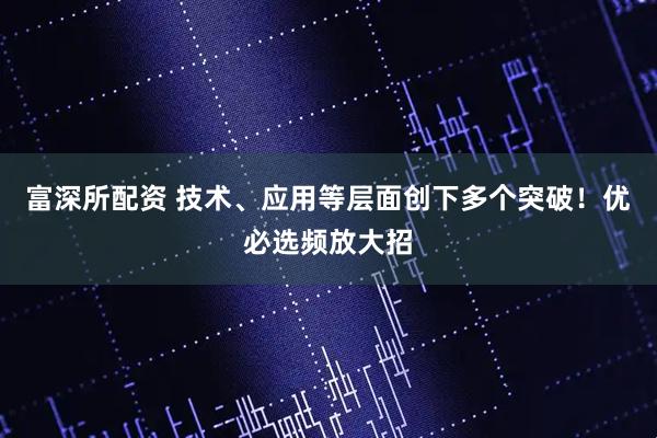 富深所配资 技术、应用等层面创下多个突破！优必选频放大招