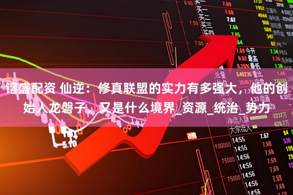 镕盛配资 仙逆：修真联盟的实力有多强大，他的创始人龙磐子，又是什么境界_资源_统治_势力