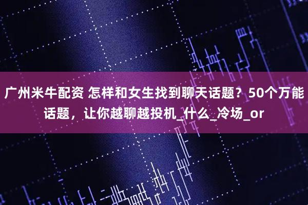 广州米牛配资 怎样和女生找到聊天话题？50个万能话题，让你越聊越投机_什么_冷场_or