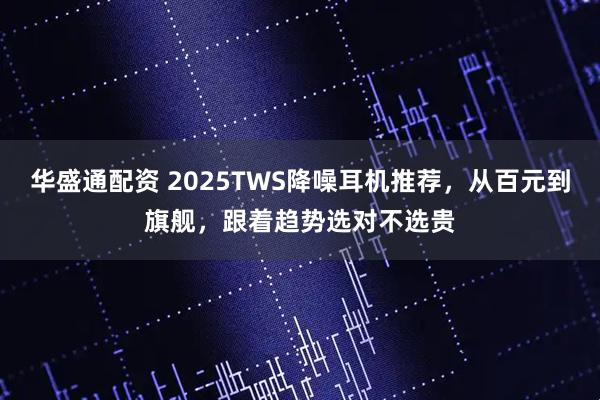 华盛通配资 2025TWS降噪耳机推荐，从百元到旗舰，跟着趋势选对不选贵