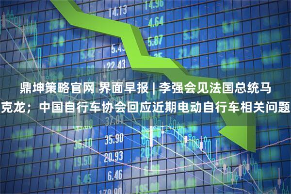 鼎坤策略官网 界面早报 | 李强会见法国总统马克龙；中国自行车协会回应近期电动自行车相关问题