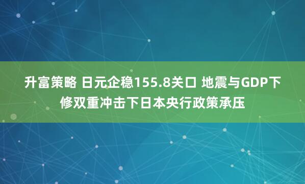 升富策略 日元企稳155.8关口 地震与GDP下修双重冲击下日本央行政策承压