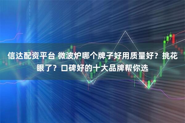 信达配资平台 微波炉哪个牌子好用质量好？挑花眼了？口碑好的十大品牌帮你选