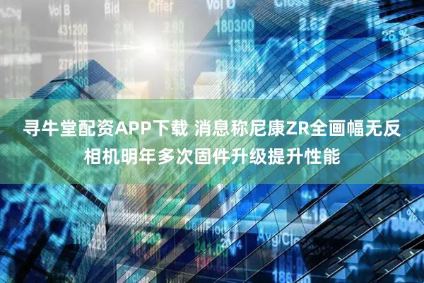 寻牛堂配资APP下载 消息称尼康ZR全画幅无反相机明年多次固件升级提升性能
