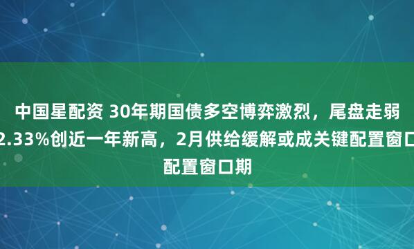 中国星配资 30年期国债多空博弈激烈，尾盘走弱至2.33%创近一年新高，2月供给缓解或成关键配置窗口期