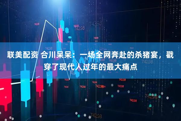 联美配资 合川呆呆：一场全网奔赴的杀猪宴，戳穿了现代人过年的最大痛点