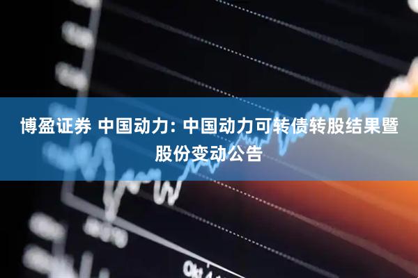 博盈证券 中国动力: 中国动力可转债转股结果暨股份变动公告