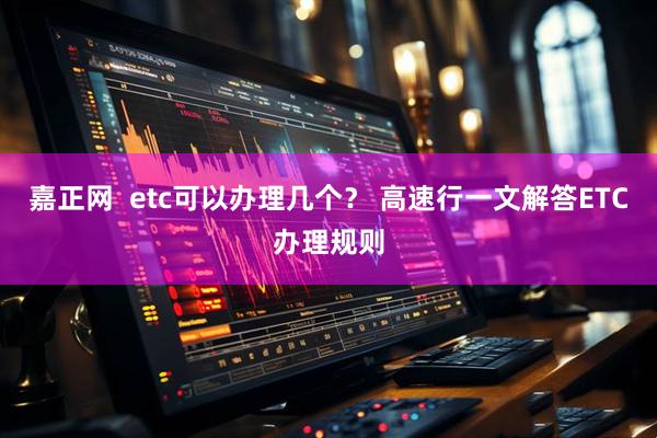 嘉正网  etc可以办理几个？ 高速行一文解答ETC办理规则
