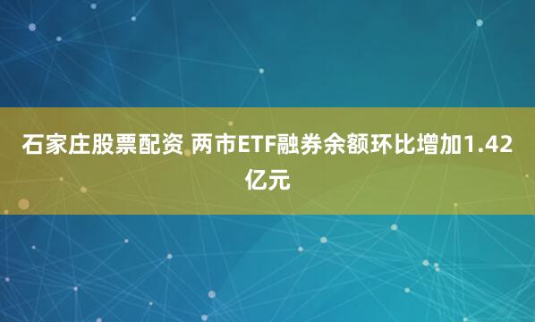 石家庄股票配资 两市ETF融券余额环比增加1.42亿元