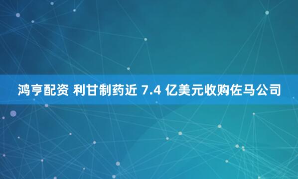 鸿亨配资 利甘制药近 7.4 亿美元收购佐马公司