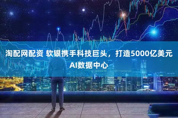 淘配网配资 软银携手科技巨头，打造5000亿美元AI数据中心